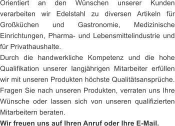 Orientiert an den Wünschen unserer Kunden verarbeiten wir Edelstahl zu diversen Artikeln für Großküchen und Gastronomie, Medizinische Einrichtungen, Pharma- und Lebensmittelindustrie und für Privathaushalte. Durch die handwerkliche Kompetenz und die hohe Qualifikation unserer langjährigen Mitarbeiter erfüllen wir mit unseren Produkten höchste Qualitätsansprüche. Fragen Sie nach unseren Produkten, verraten uns Ihre Wünsche oder lassen sich von unseren qualifizierten Mitarbeitern beraten.       Wir freuen uns auf Ihren Anruf oder Ihre E-Mail.