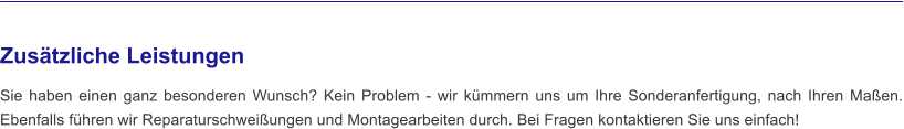 Zusätzliche Leistungen  Sie haben einen ganz besonderen Wunsch? Kein Problem - wir kümmern uns um Ihre Sonderanfertigung, nach Ihren Maßen. Ebenfalls führen wir Reparaturschweißungen und Montagearbeiten durch. Bei Fragen kontaktieren Sie uns einfach!